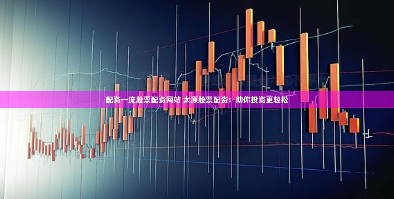 配資一流股票配資網(wǎng)站 太原股票配資：助你投資更輕松