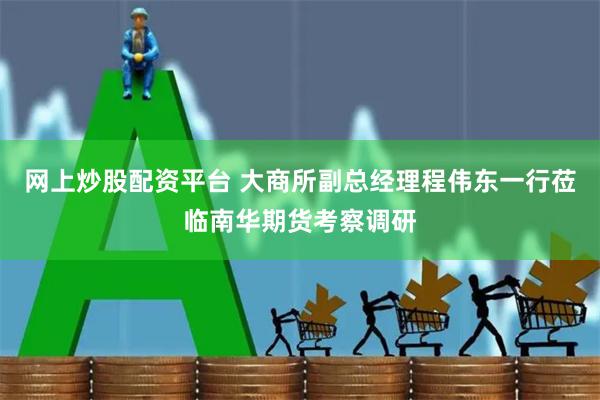 網上炒股配資平臺 大商所副總經理程偉東一行蒞臨南華期貨考察調研