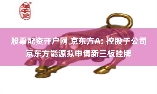股票配資開戶網(wǎng) 京東方A: 控股子公司京東方能源擬申請新三板掛牌