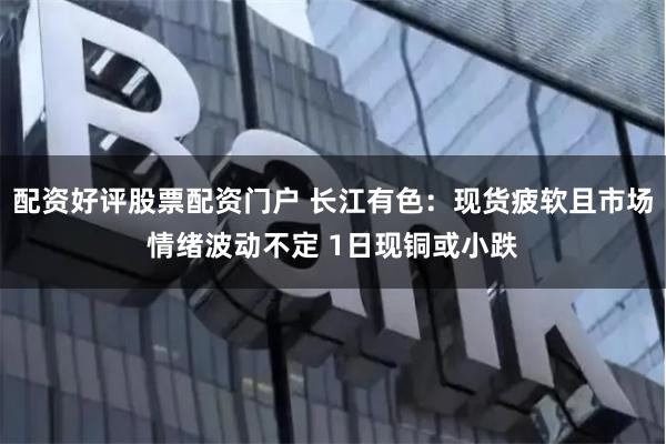 配資好評股票配資門戶 長江有色：現貨疲軟且市場情緒波動不定 1日現銅或小跌