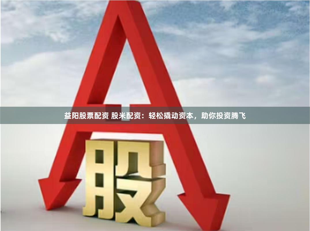 益陽股票配資 股米配資：輕松撬動資本，助你投資騰飛