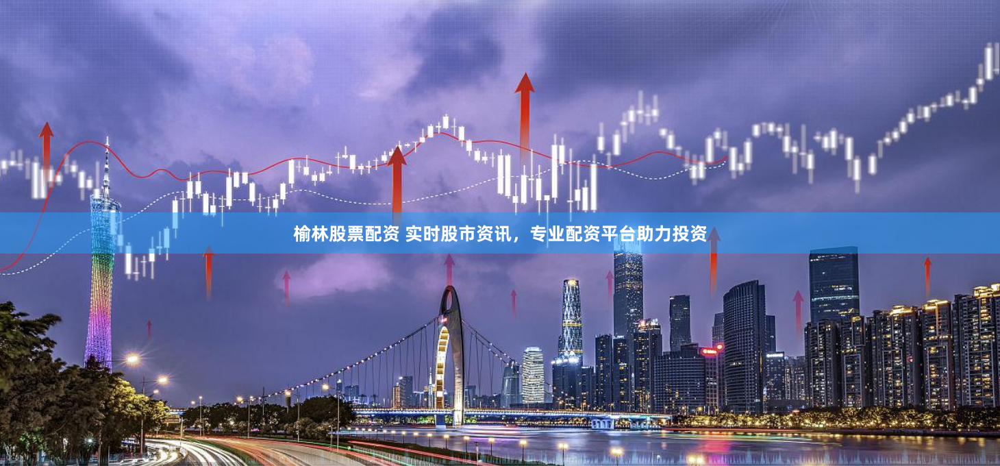 榆林股票配資 實時股市資訊，專業配資平臺助力投資