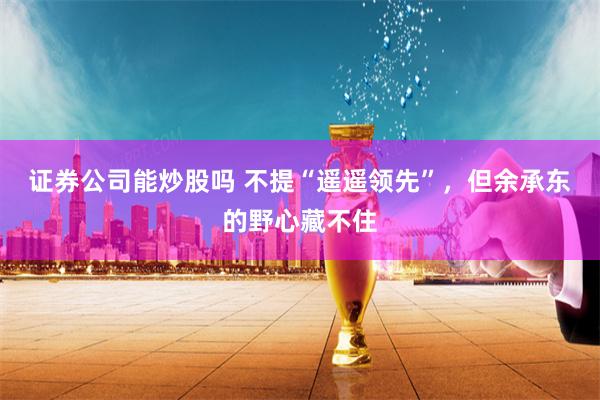 證券公司能炒股嗎 不提“遙遙領先”，但余承東的野心藏不住