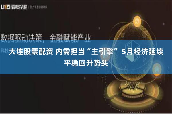 大連股票配資 內(nèi)需擔(dān)當(dāng)“主引擎” 5月經(jīng)濟(jì)延續(xù)平穩(wěn)回升勢頭