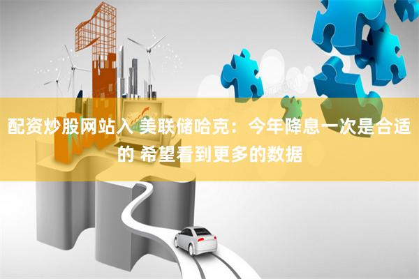 配資炒股網(wǎng)站入 美聯(lián)儲哈克：今年降息一次是合適的 希望看到更多的數(shù)據(jù)