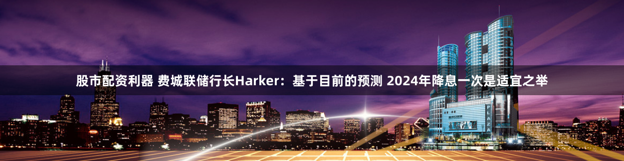 股市配資利器 費城聯(lián)儲行長Harker：基于目前的預(yù)測 2024年降息一次是適宜之舉