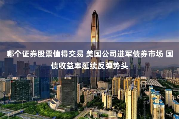 哪個證券股票值得交易 美國公司進軍債券市場 國債收益率延續反彈勢頭