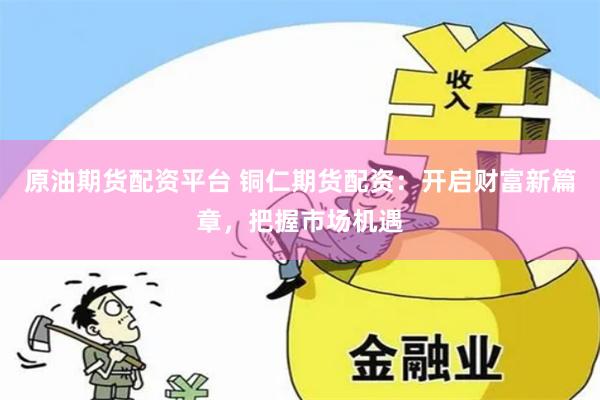 原油期貨配資平臺 銅仁期貨配資：開啟財富新篇章，把握市場機遇