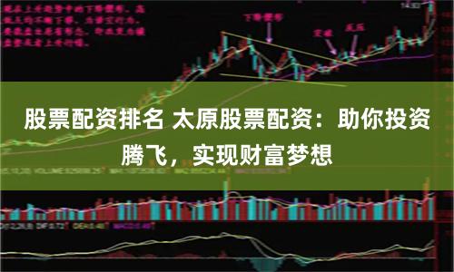 股票配資排名 太原股票配資：助你投資騰飛，實現財富夢想