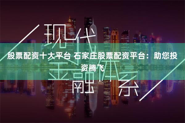 股票配資十大平臺 石家莊股票配資平臺：助您投資騰飛