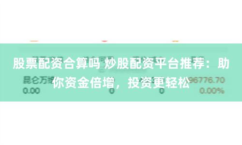 股票配資合算嗎 炒股配資平臺推薦：助你資金倍增，投資更輕松