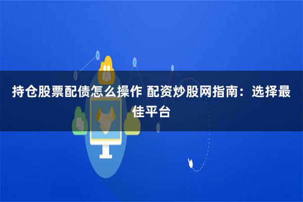 持倉股票配債怎么操作 配資炒股網指南：選擇最佳平臺