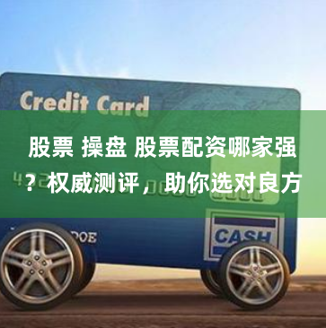 股票 操盤 股票配資哪家強？權威測評，助你選對良方
