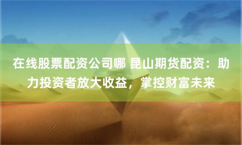 在線股票配資公司哪 昆山期貨配資：助力投資者放大收益，掌控財富未來