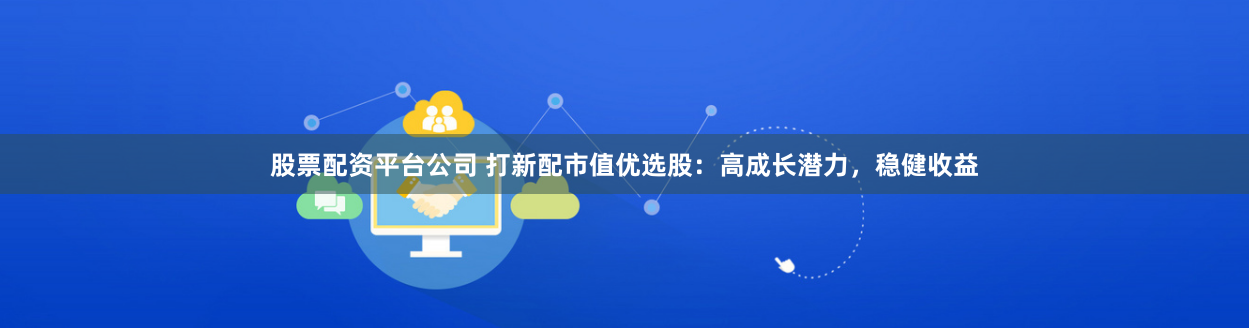 股票配資平臺公司 打新配市值優選股：高成長潛力，穩健收益