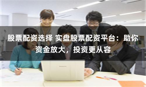 股票配資選擇 實盤股票配資平臺：助你資金放大，投資更從容