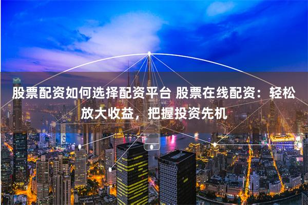 股票配資如何選擇配資平臺 股票在線配資：輕松放大收益，把握投資先機