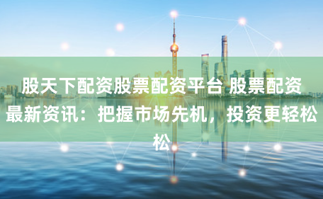 股天下配資股票配資平臺(tái) 股票配資最新資訊：把握市場(chǎng)先機(jī)，投資更輕松